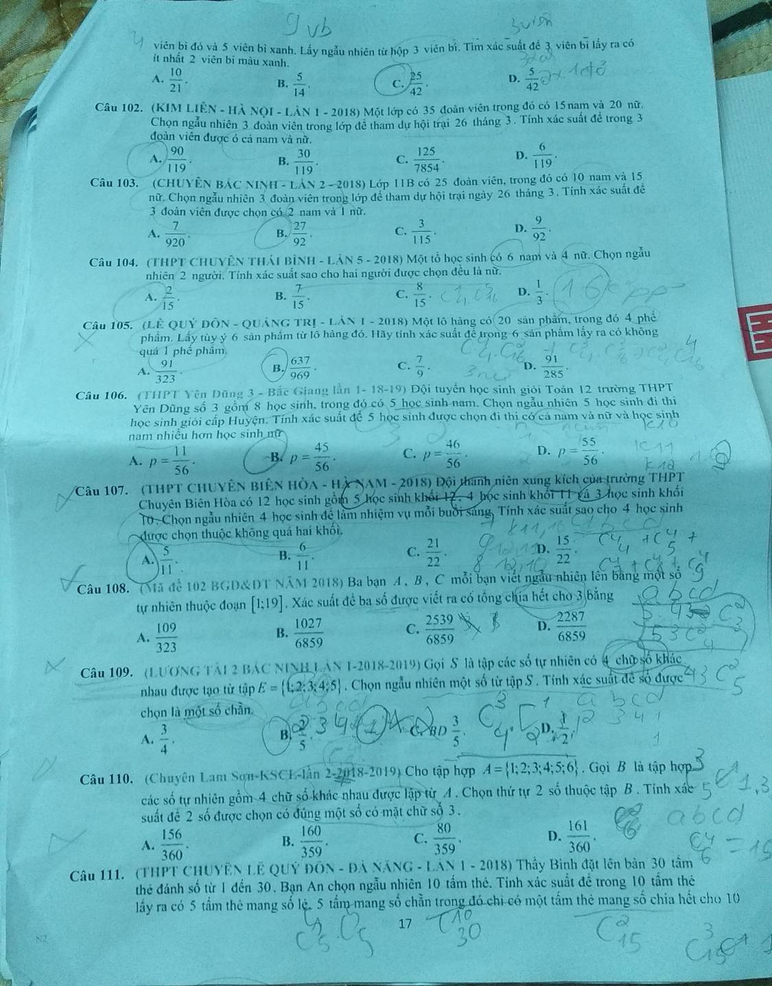 viên bi đó và 5 viên bỉ xanh. Lấy ngẫu nhiên từ hộp 3 viên bì. Tìm xác suất đề 3 viên bị lấy ra có
it nhất 2 viên bỉ màu xanh.
A.  10/21 .  5/14 .  25/42 .  5/42 
B.
C.
D.
Câu 102. (KIM LIhat EN-Hhat ANOI-Lhat AN 1 - 2018) Một lớp có 35 đoàn viên trong đó có 15 nam và 20 nữ
Chọn ngẫu nhiên 3 đoàn viên trong lớp đề tham dự hội trại 26 tháng 3. Tính xác suất để trong 3
đoàn viên được ó cả nam và nữ.
A.  90/119 . B.  30/119 .  125/7854 . D.  6/119 .
C.
Câu 103. (CHUYÊN BÁC NINH - LAN2-201 8) Lớp 11B có 25 đoàn viên, trong đó có 10 nam và 15
nữ. Chọn ngẫu nhiên 3 đoàn viên trong lớp để tham dự hội trại ngày 26 tháng 3. Tính xác suất đề
3 đoàn viên được chọn có 2 nam và 1 nữ.
 7/920 .
B.  27/92 .  3/115 .  9/92 .
C.
D.
Câu 104. (THPT CHUYÊN THÁI BỉNH - LẢN 5 - 2018) Một tổ học sinh có 6 nam và 4 nữ. Chọn ngẫu
nhiên 2 người. Tính xác suất sao cho hai người được chọn đều là nữ.
1  2/15 .
B.  7/15 .  8/15   1/3 .
C.
D.
Câu 105. (LÊ Quý đÔn - Quảng trị - Lân  1 - 2018) Một lô hàng có 20 sản phẩm, trong đó 4 phê
phẩm. Lầy tùy ý 6 sản phầm từ lồ hàng đó. Hãy tỉnh xác suất để trong-6 sản phẩm lấy ra có không E
quá 1 phế phẩm
A.  91/323 .  637/969 . C.  7/9 .  91/285 
B.
D.
Câu 106. (THPT Yên Đũng 3 - Bắc Giang lần 1-18-19) Đội tuyển học sinh giỏi Toán 12 trường THPT
Yên Dũng số 3 gồm 8 học sinh, trong đó có 5 học sinh nam. Chọn ngẫu nhiên 5 học sinh đi thi
học sinh giới cấp Huyện. Tính xác suất để 5 học sinh được chọn đi thi có ca nam và nữ và học sinh
nam nhiều hơn học sinh mữ
A. p= 11/56 . B. p= 45/56 . C. p= 46/56 . D. p= 55/56 ·
Câu 107. (THPT CHUYÊN BIÊN HÒA - Hỳ NAM - 2018) Đội thanh niên xung kích của trường THPT
Chuyên Biên Hòa có 12 học sinh gồm 5 học sinh khối 12. 4 học sinh khối 11 gá 3 học sinh khối
10. Chọn ngẫu nhiên 4 học sinh để làm nhiệm vụ mỗi buổi sáng, Tính xác suất sao cho 4 học sinh
được chọn thuộc không quá hai khối.
A.  5/11 .  6/11 .  15/22 .
B.
C.  21/22 .
D.
Câu 108. (Mã để 102 BGD&DT NAM 2018) Ba bạn A , B, C mỗi bạn viết ngẫu nhiên lên bằng một số
tự nhiên thuộc đoạn [1:19]. Xác suất đề ba số được viết ra có tổng chia hết cho 3 bằng
A.  109/323   1027/6859   2539/6859  D.  2287/6859 
B.
C.
Câu 109. (LUƯNG TAI 2 BAC NINH LAN I-2018-2019) Gọi S là tập các số tự nhiên có 4 chữ số khác
nhau được tạo từ tập E= _  t,2;3;4;5 . Chọn ngẫu nhiên một số từ tập S . Tính xác suất đề số được
chọn là một số chần
A.  3/4 .
B.
C BD  3/5 .
overline 5
Câu 110. (Chuyên Lam Sơn-KSCL-lần 2-2018- sin (0 Cho tập hợp A= 1;2;3;4;5;6.  Gọi B là tập hợp
các số tự nhiên gồm 4 chữ số khác nhau được lập từ A. Chọn thứ tự 2 số thuộc tập B. Tính xác
suất để 2 số được chọn có đúng một số có mặt chữ số 3.
A.  156/360 . B.  160/359 . C.  80/359 . D.  161/360 .
Câu 111. (THPT CHUYÊN LÊ QUÝ ĐÔN - ĐẢ NÁNG - LAN 1 - 2018) Thầy Bình đặt lên bản 30 tầm
thẻ đánh số từ 1 đến 30. Bạn An chọn ngẫu nhiên 10 tấm thẻ. Tính xác suất để trong 10 tầm thẻ
lấy ra có 5 tấm thẻ mang số lệ. 5 tấm mang số chẳn trong đó chi có một tấm thẻ mang số chia hết cho 10
17
N2