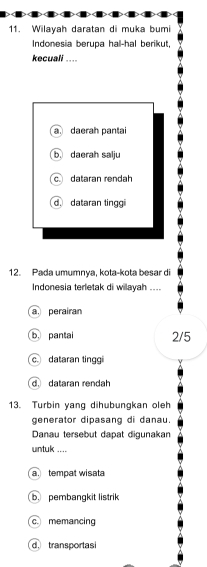 Wilayah daratan di muka bumi
Indonesia berupa hal-hal berikut,
kecuali ....
a daerah pantai
b. daerah salju
c dataran rendah
d. dataran tinggi
12. Pada umumnya, kota-kota besar di
Indonesia terletak di wilayah ....
a perairan
b. pantal 2/5
c dataran tinggi
d dataran rendah
13. Turbin yang dihubungkan oleh
generator dipasang di danau.
Danau tersebut dapat digunakan
untuk ....
a tempat wisat
b. pembangkit listrik
c memancing
d. transportasi