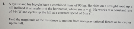 A cyclist and his bicycle have a combined mass of 90 kg. He rides on a straight road up a 
hill inclined at an angle α to the horizontal, where sin a= 1/21 . He works at a constant rate 
of 444 W and cycles up the hill at a constant speed of 6ms^(-1). 
Find the magnitude of the resistance to motion from non-gravitational forces as he cycles 
up the hill.