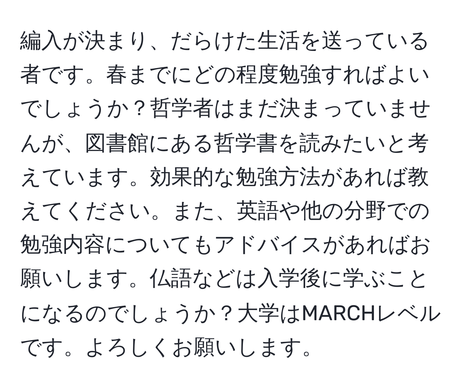 編入が決まり、だらけた生活を送っている者です。春までにどの程度勉強すればよいでしょうか？哲学者はまだ決まっていませんが、図書館にある哲学書を読みたいと考えています。効果的な勉強方法があれば教えてください。また、英語や他の分野での勉強内容についてもアドバイスがあればお願いします。仏語などは入学後に学ぶことになるのでしょうか？大学はMARCHレベルです。よろしくお願いします。