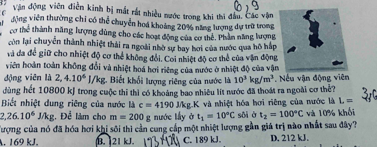 Vận động viên điền kinh bị mất rất nhiều nước trong khi thi đấu. Các vận
C
động viên thường chỉ có thể chuyển hoá khoảng 20% năng lượng dự trữ trong
cơ thể thành năng lượng dùng cho các hoạt động của cơ thể. Phần năng lượng
còn lại chuyển thành nhiệt thải ra ngoài nhờ sự bay hơi của nước qua hô hấp
và da để giữ cho nhiệt độ cơ thể không đổi. Coi nhiệt độ cơ thể của vận động
viên hoàn toàn không đổi và nhiệt hoá hơi riêng của nước ở nhiệt độ của vậ
động viên là 2, 4.10^6J/kg :. Biết khối lượng riêng của nước là 10^3kg/m^3. Nếu vận động viên
dùng hết 10800 kJ trong cuộc thi thì có khoảng bao nhiêu lít nước đã thoát ra ngoài cơ thể?
Biết nhiệt dung riêng của nước là c=4190J/kg;.K và nhiệt hóa hơi riêng của nước là L=
2,26.10^6J/kg Để làm cho m=200g nước lấy ở t_1=10°C sôi ở t_2=100°C và 10% khối
đượng của nó đã hóa hơi khi sôi thì cần cung cấp một nhiệt lượng gần giá trị nào nhất sau đây?
A. 169 kJ. B. 21 kJ. C. 189 kJ. D. 212 kJ.