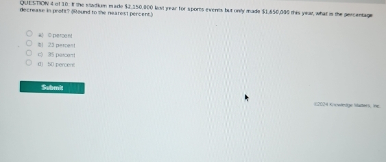 of 10: If the stadium made $2,150,000 last year for sports events but only made $1,650,000 this year, what is the percentage
decrease in profit? (Round to the nearest percent.)
a) 0 percen!
t) 23 percent
c) 35 percent
d) 5D percent
Submit
:2024 Knowledge Matters, Inc.