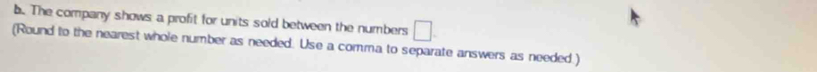 The company shows a profit for units sold between the numbers □. 
(Round to the nearest whole number as needed. Use a comma to separate answers as needed.)