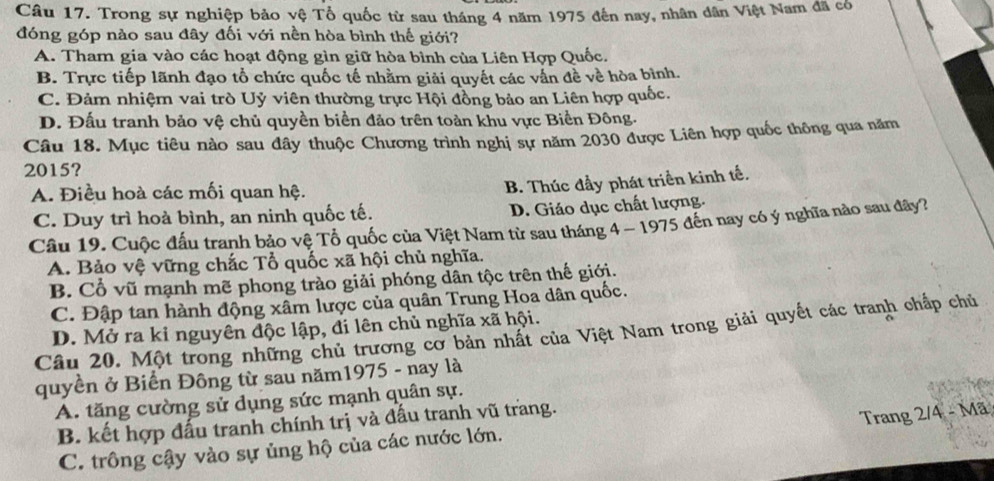 Trong sự nghiệp bảo vệ Tổ quốc từ sau tháng 4 năm 1975 đến nay, nhân dân Việt Nam đã có
đóng góp nào sau đây đối với nền hòa bình thế giới?
A. Tham gia vào các hoạt động gìn giữ hòa bình của Liên Hợp Quốc.
B. Trực tiếp lãnh đạo tổ chức quốc tế nhằm giải quyết các vấn đề về hòa bình.
C. Đảm nhiệm vai trò Uỷ viên thường trực Hội đồng bảo an Liên hợp quốc.
D. Đấu tranh bảo vệ chủ quyền biển đảo trên toàn khu vực Biển Đông.
Câu 18. Mục tiêu nào sau dây thuộc Chương trình nghị sự năm 2030 được Liên hợp quốc thông qua năm
2015?
A. Điều hoà các mối quan hệ.
B. Thúc đầy phát triển kinh tế.
C. Duy trì hoà bình, an ninh quốc tế.
D. Giáo dục chất lượng.
Câu 19. Cuộc đấu tranh bảo vệ Tổ quốc của Việt Nam từ sau tháng 4 - 1975 đến nay có ý nghĩa nào sau đây?
A. Bảo vệ vững chắc Tổ quốc xã hội chủ nghĩa.
B. Cổ vũ mạnh mẽ phong trào giải phóng dân tộc trên thế giới.
C. Đập tan hành động xâm lược của quân Trung Hoa dân quốc.
D. Mở ra kỉ nguyên độc lập, đi lên chủ nghĩa xã hội.
Câu 20. Một trong những chủ trương cơ bản nhất của Việt Nam trong giải quyết các tranh chấp chủ
quyền ở Biển Đông từ sau năm1975 - nay là
A. tăng cường sử dụng sức mạnh quân sự.
B. kết hợp đấu tranh chính trị và đầu tranh vũ trang.
Trang 2/4 - Mã
C. trồng cậy vào sự ủng hộ của các nước lớn.