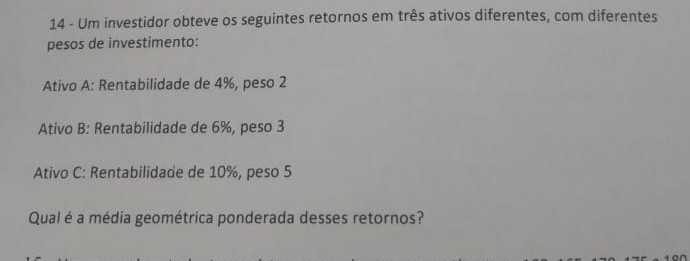 Um investidor obteve os seguintes retornos em três ativos diferentes, com diferentes 
pesos de investimento: 
Ativo A: Rentabilidade de 4%, peso 2
Ativo B: Rentabilidade de 6%, peso 3
Ativo C: Rentabilidade de 10%, peso 5
Qual é a média geométrica ponderada desses retornos?