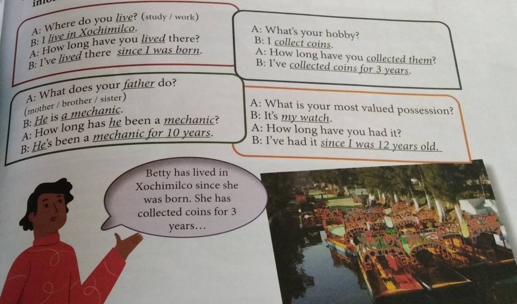 A: Where do you live? (study / work) 
B: I live in Xochimilco. A: What's your hobby? 
A: How long have you lived there? 
B: I collect coins. 
B: I’ve lived there since I was born. A: How long have you collected them? 
B: I’ve collected coins for 3 years. 
A: What does your father do? 
(mother / brother / sister) 
B: He is a mechanic. 
A: What is your most valued possession? 
B: It's my watch. 
A: How long has he been a mechanic? A: How long have you had it? 
B: He's been a mechanic for 10 years. 
B: I’ve had it since I was 12 years old. 
Betty has lived in 
Xochimilco since she 
was born. She has 
collected coins for 3
years...