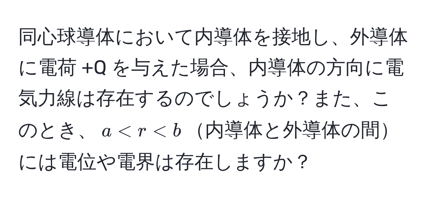 同心球導体において内導体を接地し、外導体に電荷 +Q を与えた場合、内導体の方向に電気力線は存在するのでしょうか？また、このとき、$a < r < b$内導体と外導体の間には電位や電界は存在しますか？