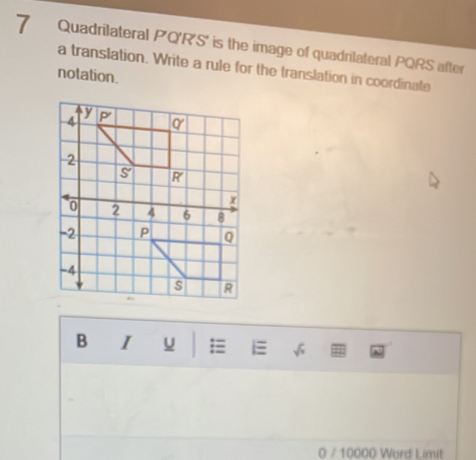 Quadrilateral PQ'R'S' is the image of quadrilateral PQRS after 
a translation. Write a rule for the translation in coordinate 
notation. 
B l u i a 
0 / 10000 Word Limit