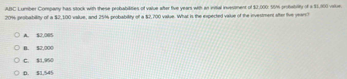 ABC Lumber Company has stock with these probabilities of value after five years with an initial investment of $2,000: 55% probability of a $1,800 value.
20% probability of a $2,100 value, and 25% probability of a $2,700 value. What is the expected value of the investment after five years?
A. $2,085
B. $2,000
C. $1,950
D. $1,545