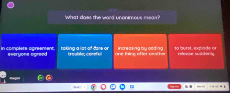 What does the word unanimous mean?
in complete agreement, taking a lot of care or increasing by adding to burst, explode or
everyone agreed trouble; careful one thing after another release suddenly
Keegan
Desk 1 Now 20 7:26 US