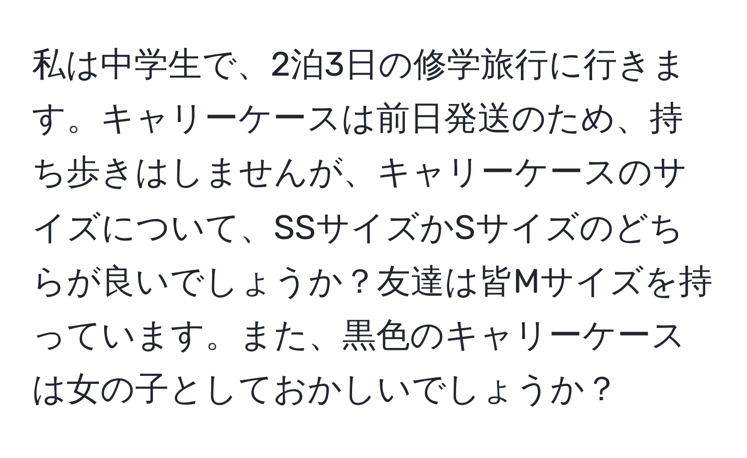 私は中学生で、2泊3日の修学旅行に行きます。キャリーケースは前日発送のため、持ち歩きはしませんが、キャリーケースのサイズについて、SSサイズかSサイズのどちらが良いでしょうか？友達は皆Mサイズを持っています。また、黒色のキャリーケースは女の子としておかしいでしょうか？