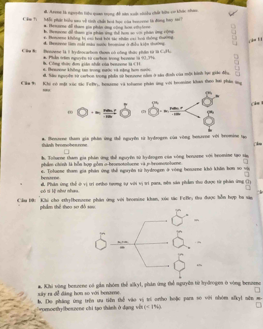 d. Arene là nguyên liệu quan trọng đề sân xuất nhiều chất hữu cơ khác nhau,
Câu 7: Mỗi phát biểu sau yề tính chất hoá học của benzene là đúng hay sai?
a. Benzene dễ tham gia phân ứng cộng hơn ethylene.
b. Benzene đễ tham gia phân ứng thể hơn so với phân ứng cộng.
e. Benzene không bị oxi hoá bởi tác nhân oxi hoá thông thường
d. Benzene lâm mất mâu nước bromine ở điều kiện thường.
Câu 11
Câu 8: Benzene là 1 hydrocarbon thơm có công thức phân từ là C_6 Hồ
a. Phần trầm nguyên tử carbon trong bezene là 92,3%.
b. Công thức đơn giân nhất của benzene là CH.
e. Benzene không tan trong nước và nặng hơn nước.
d. Sáu nguyên tử carbon trong phần từ benzene nằm ở sáu đinh của một hinh lục giác đều
Câu 9: Khi có mặt xúc tác FeBr₃, benzene và toluene phản ứng với bromine khan theo hai phân ứng
sau:
Câu l
a. Benzene tham gia phân ứng thế nguyên từ hydrogen của vòng benzene với bromine tạo
thành bromobenzene Câu
b. Toluene tham gia phản ứng thể nguyên tử hydrogen của vòng benzene với bromine tạo sản
phẩm chính là hỗn hợp gồm ø-bromotoluene và p-bromotoluene.
c. Toluene tham gia phản ứng thế nguyên tử hydrogen ở vòng benzene khó khăn hơn so vớj
benzene.
d. Phàn ứng thế ở vị trí ortho tương tự với vị trí para, nên sản phẩm thu được từ phản ứng (2)
có tỉ lệ như nhau.
Cầu 10: Khi cho ethylbenzene phản ứng với bromine khan, xúc tác FeBr₃ thu được hỗn hợp ba sản
phẩm thế theo sơ đồ
a. Khi vòng benzene có gắn nhóm thế alkyl, phản ứng thể nguyên tử hydrogen ở vòng benzene
xây ra dể dàng hơn so với benzene.
b. Do phảng ứng trên ưu tiên thế vào vị trí ortho hoặc para so với nhóm alkyl nên m-
romoethylbenzene chi tạo thành ở dạng vết (<1% ).
