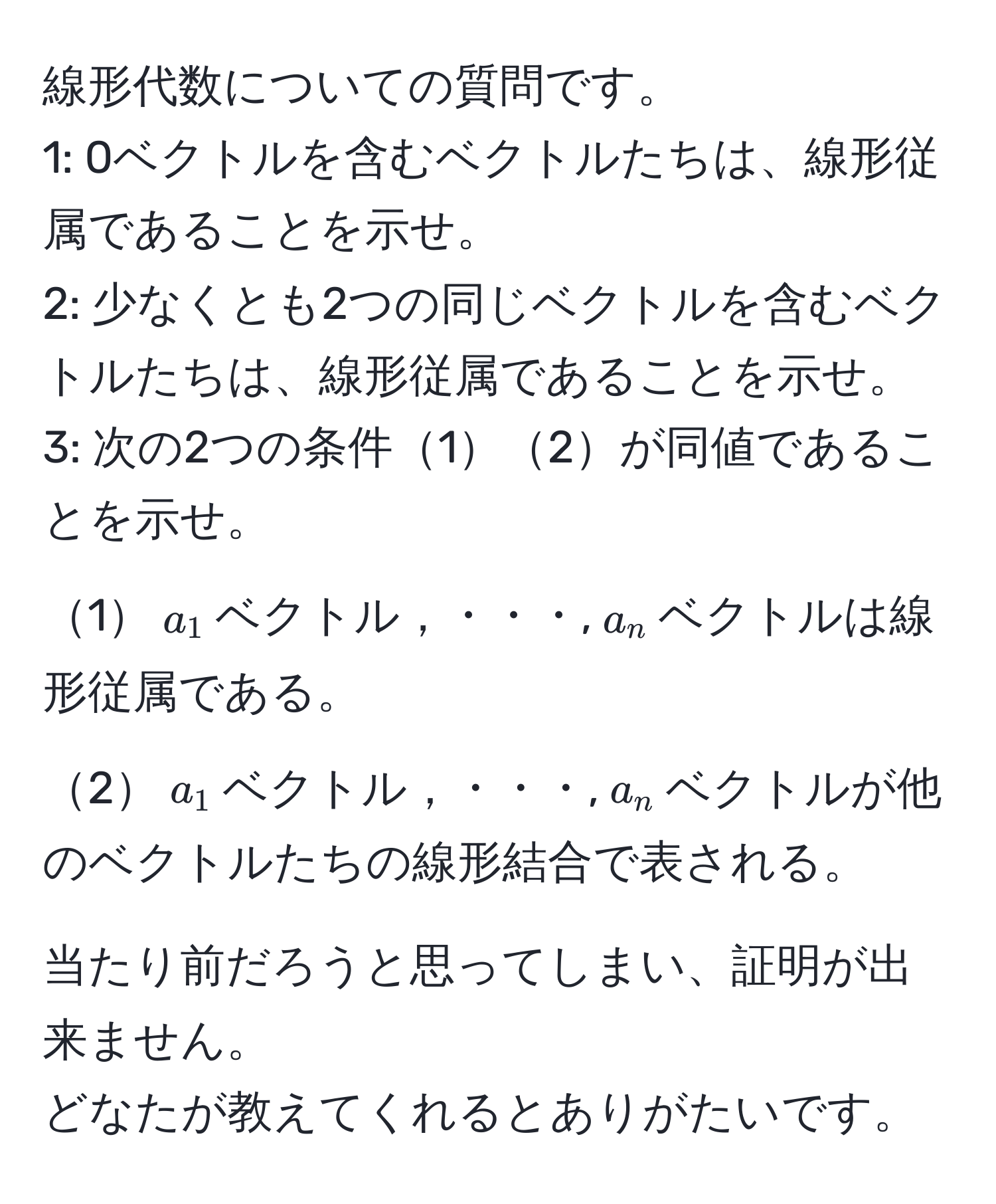 線形代数についての質問です。  
1: 0ベクトルを含むベクトルたちは、線形従属であることを示せ。  
2: 少なくとも2つの同じベクトルを含むベクトルたちは、線形従属であることを示せ。  
3: 次の2つの条件12が同値であることを示せ。  
1$a_1$ベクトル，・・・,$a_n$ベクトルは線形従属である。  
2$a_1$ベクトル，・・・,$a_n$ベクトルが他のベクトルたちの線形結合で表される。  

当たり前だろうと思ってしまい、証明が出来ません。  
どなたが教えてくれるとありがたいです。