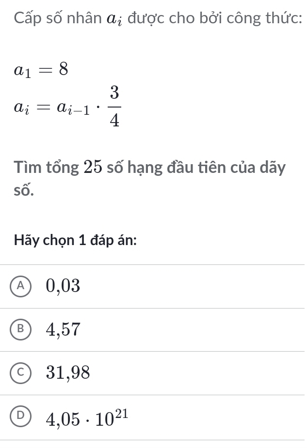 Cấp số nhân a_i được cho bởi công thức:
a_1=8
a_i=a_i-1·  3/4 
Tìm tổng 25 số hạng đầu tiên của dãy
số.
Hãy chọn 1 đáp án:
Ⓐ 0,03
B) 4,57
C 31,98
D 4,05· 10^(21)