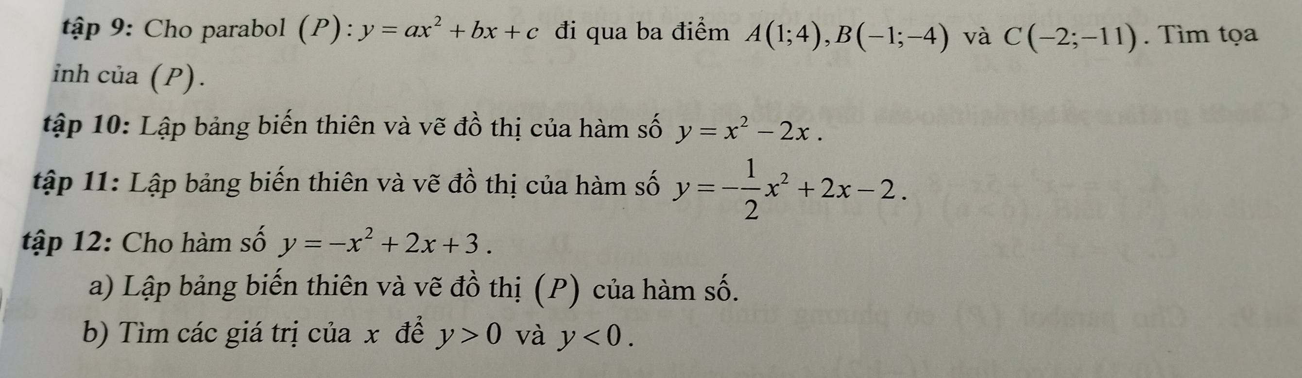 tập 9: Cho parabol (P): y=ax^2+bx+c đi qua ba điểm A(1;4), B(-1;-4) và C(-2;-11). Tìm tọa 
inh của (P). 
ập 10: Lập bảng biến thiên và vẽ đồ thị của hàm số y=x^2-2x. 
tập 11: Lập bảng biến thiên và vẽ đồ thị của hàm số y=- 1/2 x^2+2x-2. 
tập 12: Cho hàm số y=-x^2+2x+3. 
a) Lập bảng biến thiên và vẽ đồ thị (P) của hàm số. 
b) Tìm các giá trị của x để y>0 và y<0</tex>.