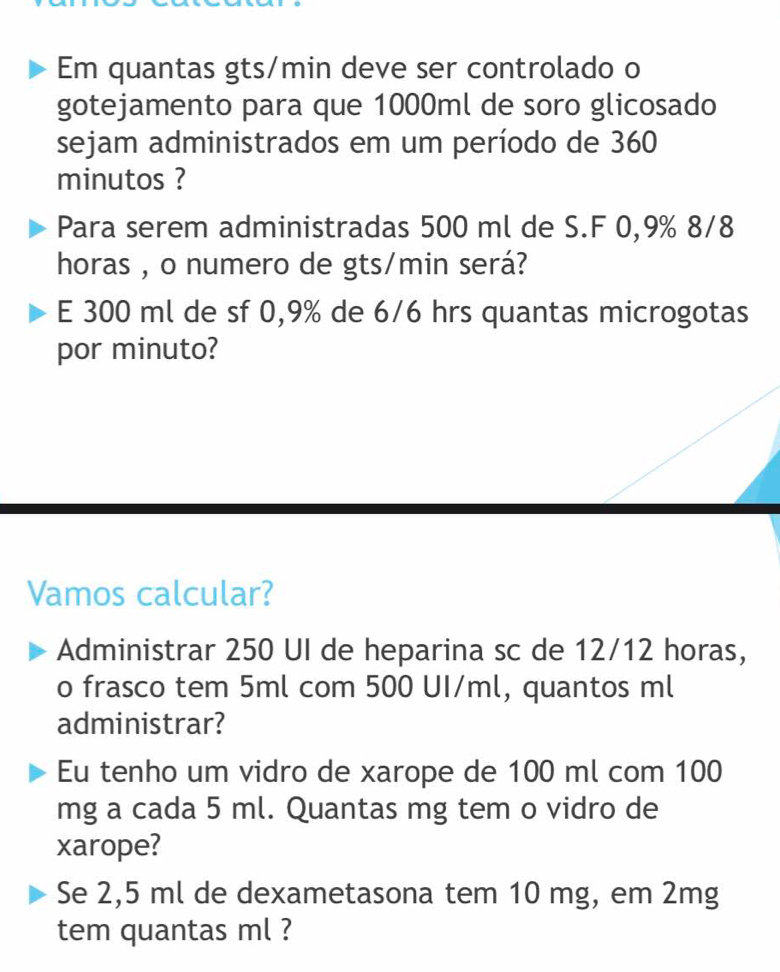 Em quantas gts/min deve ser controlado o 
gotejamento para que 1000ml de soro glicosado 
sejam administrados em um período de 360
minutos ? 
Para serem administradas 500 ml de S.F 0,9% 8/8
horas , o numero de gts/min será? 
E 300 ml de sf 0,9% de 6/6 hrs quantas microgotas 
por minuto? 
Vamos calcular? 
Administrar 250 UI de heparina sc de 12/12 horas, 
o frasco tem 5ml com 500 UI/ml, quantos ml
administrar? 
Eu tenho um vidro de xarope de 100 ml com 100
mg a cada 5 ml. Quantas mg tem o vidro de 
xarope? 
Se 2,5 ml de dexametasona tem 10 mg, em 2mg
tem quantas ml ?