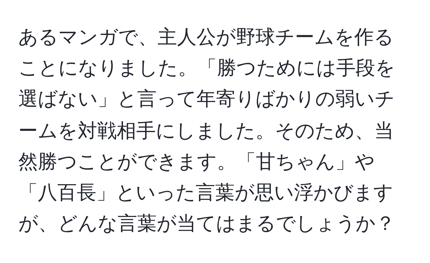 あるマンガで、主人公が野球チームを作ることになりました。「勝つためには手段を選ばない」と言って年寄りばかりの弱いチームを対戦相手にしました。そのため、当然勝つことができます。「甘ちゃん」や「八百長」といった言葉が思い浮かびますが、どんな言葉が当てはまるでしょうか？