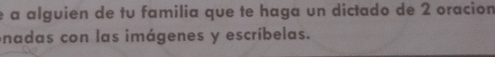 é a alguien de tu familia que te haga un dictado de 2 oracion 
onadas con las imágenes y escríbelas.