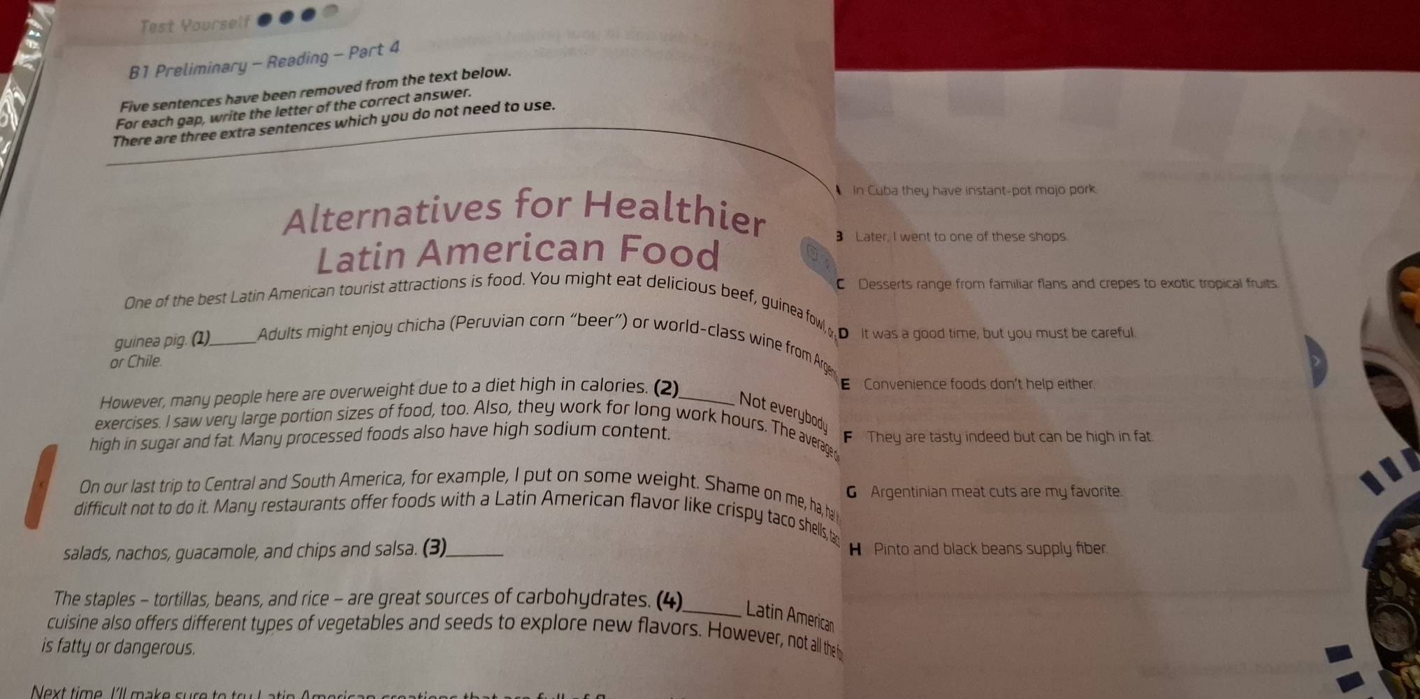 Test Yourself
B1 Preliminary - Reading - Part 4
Five sentences have been removed from the text below.
For each gap, write the letter of the correct answer.
There are three extra sentences which you do not need to use.
In Cuba they have instant-pot mojo pork
Alternatives for Healthier 3 Later, I went to one of these shops.
Latin American Food
C Desserts range from familiar flans and crepes to exotic tropical fruits.
One of the best Latin American tourist attractions is food. You might eat delicious beef, guinea fowl, 
DIt was a good time, but you must be careful.
guinea pig. (1)_ Adults might enjoy chicha (Peruvian corn “beer”) or world-class wine from Arg
or Chile.
However, many people here are overweight due to a diet high in calories. (2)_ E Convenience foods don't help either
Not everybod
exercises. I saw very large portion sizes of food, too. Also, they work for long work hours. The average
high in sugar and fat. Many processed foods also have high sodium content. F They are tasty indeed but can be high in fat.
G Argentinian meat cuts are my favorite.
On our last trip to Central and South America, for example, I put on some weight. Shame on me, ha, ha
difficult not to do it. Many restaurants offer foods with a Latin American flavor like crispy taco shells, ta
salads, nachos, guacamole, and chips and salsa. (3)_ H Pinto and black beans supply fiber
The staples - tortillas, beans, and rice - are great sources of carbohydrates. (4)
_Latin American
cuisine also offers different types of vegetables and seeds to explore new flavors. However, not all the t
is fatty or dangerous.
Next time I'll make sur e to tr u L a t n A m