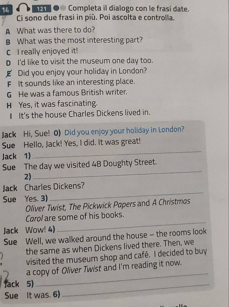 14 121 ● Completa il dialogo con le frasi date. 
Ci sono due frasi in più. Poi ascolta e controlla. 
A What was there to do? 
B What was the most interesting part? 
C I really enjoyed it! 
D I'd like to visit the museum one day too. 
E Did you enjoy your holiday in London? 
F It sounds like an interesting place. 
G He was a famous British writer. 
H Yes, it was fascinating. 
I It's the house Charles Dickens lived in. 
Jack Hi, Sue! 0) Did you enjoy your holiday in London? 
_ 
Sue Hello, Jack! Yes, I did. It was great! 
Jack 1) 
Sue The day we visited 48 Doughty Street. 
2) 
_ 
Jack Charles Dickens? 
Sue Yes. 3) 
_ 
Oliver Twist, The Pickwick Papers and A Christmas 
Carol are some of his books. 
Jack Wow! 4) 
_ 
Sue Well, we walked around the house - the rooms look 
. the same as when Dickens lived there. Then, we 
visited the museum shop and café. I decided to buy 
a copy of Oliver Twist and I’m reading it now. 
Jack 5) 
_ 
Sue It was. 6) 
_