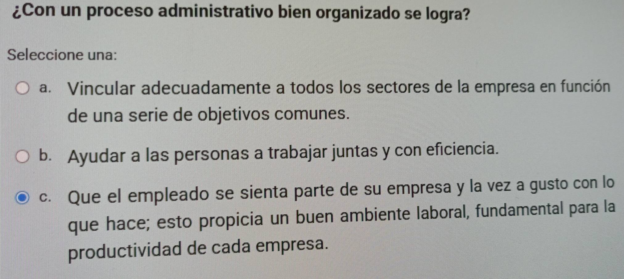 ¿Con un proceso administrativo bien organizado se logra?
Seleccione una:
a. Vincular adecuadamente a todos los sectores de la empresa en función
de una serie de objetivos comunes.
b. Ayudar a las personas a trabajar juntas y con eficiencia.
c. Que el empleado se sienta parte de su empresa y la vez a gusto con lo
que hace; esto propicia un buen ambiente laboral, fundamental para la
productividad de cada empresa.