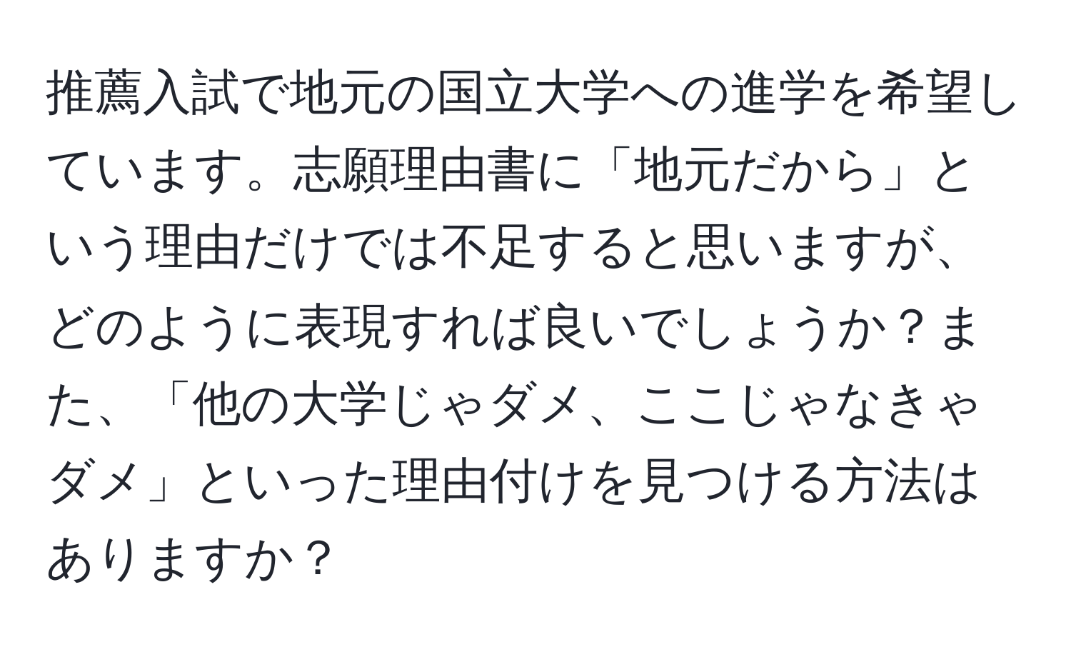 推薦入試で地元の国立大学への進学を希望しています。志願理由書に「地元だから」という理由だけでは不足すると思いますが、どのように表現すれば良いでしょうか？また、「他の大学じゃダメ、ここじゃなきゃダメ」といった理由付けを見つける方法はありますか？