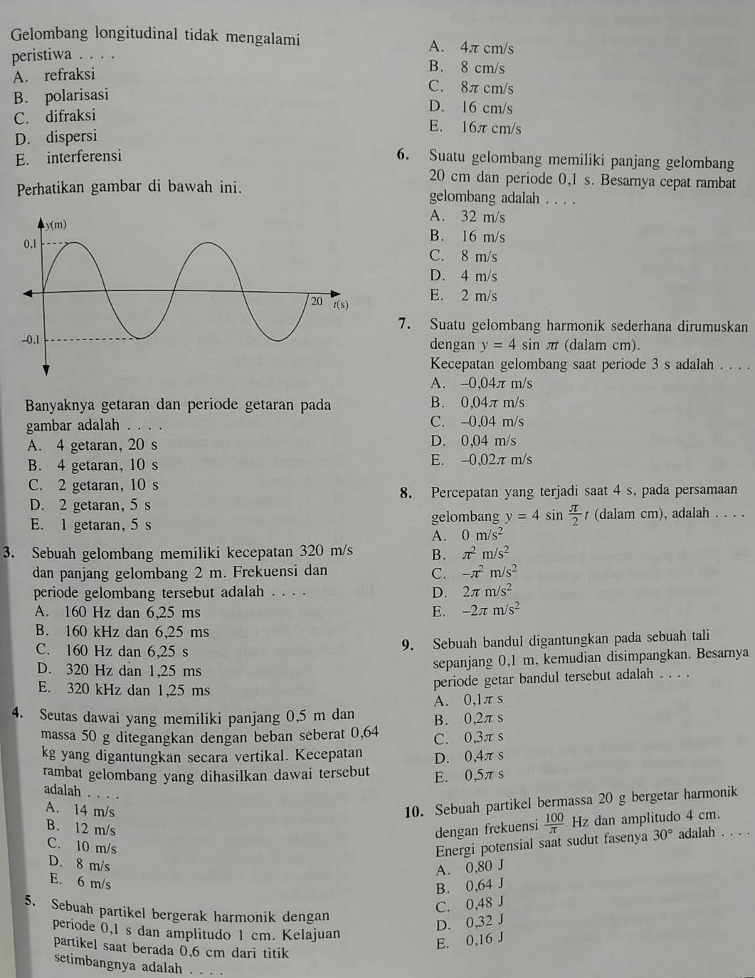 Gelombang longitudinal tidak mengalami A. 4π cm/s
peristiwa . . . . B. 8 cm/s
A. refraksi
B. polarisasi
C. 8πcm/s
C. difraksi
D. 16 cm/s
E. 16π cm/s
D. dispersi
E. interferensi 6. Suatu gelombang memiliki panjang gelombang
20 cm dan periode 0,1 s. Besarnya cepat rambat
Perhatikan gambar di bawah ini. gelombang adalah . . . .
A. 32 m/s
B. 16 m/s
C. 8 m/s
D. 4 m/s
E. 2 m/s
7. Suatu gelombang harmonik sederhana dirumuskan
(dalam cm).
dengan y=4sin π t
Kecepatan gelombang saat periode 3 s adalah . . . .
A. -0,04π m/s
Banyaknya getaran dan periode getaran pada B. 0,04π m/s
gambar adalah . . . . C. -0,04 m/s
A. 4 getaran, 20 s D. 0,04 m/s
B. 4 getaran, 10 s E. -0,02π m/s
C. 2 getaran, 10 s
8. Percepatan yang terjadi saat 4 s, pada persamaan
D. 2 getaran, 5 s
gelombang y=4sin  π /2 
E. 1 getaran, 5 s t (dalam cm), adalah . . . .
A. 0m/s^2
3. Sebuah gelombang memiliki kecepatan 320 m/s π^2m/s^2
B.
dan panjang gelombang 2 m. Frekuensi dan C. -π^2m/s^2
periode gelombang tersebut adalah . . . . D. 2π m/s^2
A. 160 Hz dan 6,25 ms E. -2π m/s^2
B. 160 kHz dan 6,25 ms
C. 160 Hz dan 6,25 s
9. Sebuah bandul digantungkan pada sebuah tali
D. 320 Hz dan 1,25 ms
sepanjang 0,1 m, kemudian disimpangkan. Besarnya
E. 320 kHz dan 1,25 ms
periode getar bandul tersebut adalah . . . .
4. Seutas dawai yang memiliki panjang 0,5 m dan A. 0,lπs
B. 0,2πs
massa 50 g ditegangkan dengan beban seberat 0,64 C. 0,3π s
kg yang digantungkan secara vertikal. Kecepatan D. 0,4πs
rambat gelombang yang dihasilkan dawai tersebut E. 0,5π s
adalah . . . .
A. 14 m/s
10. Sebuah partikel bermassa 20 g bergetar harmonik
B. 12 m/s dengan frekuensi  100/π   Hz dan amplitudo 4 cm.
C. 10 m/s Energi potensial saat sudut fasenya 30° adalah . . . .
D. 8 m/s
A. 0,80 J
E. 6 m/s
B. 0,64 J
C. 0,48 J
5. Sebuah partikel bergerak harmonik dengan
D. 0,32 J
periode 0,1 s dan amplitudo 1 cm. Kelajuan
E. 0,16 J
partikel saat berada 0.6 cm dari titik
setimbangnya adalah . . . .