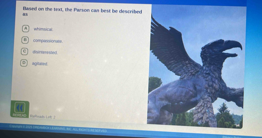 Based on the text, the Parson can best be described
as
A whimsical.
B) compassionate.
c) disinterested.
D agitated.
REREAD ReReads Left: 2
Copyright © 2025 DREAMBOX LEARNING, INC. ALL RIGHTS RESERVED