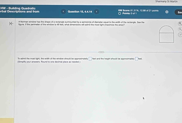 Sharmany St Martin 
HW - Building Quadratic 
rbal Descriptions and from Question 15, 4.4.14 HW Score: 61.31%, 12.88 of 21 points Sav 
Points: 0 of 1 
A Norman window has the shape of a rectangle surmounted by a semicircle of diameter equal to the width of the rectangle. See the 
figure. If the perimeter of the window is 48 feet, what dimensions will admit the most light (maximize the area)? 
To admit the most light, the width of the window should be approximately □ feet and the height should be approximately □ teet
(Simplify your answers. Round to one decimal place as needed.)