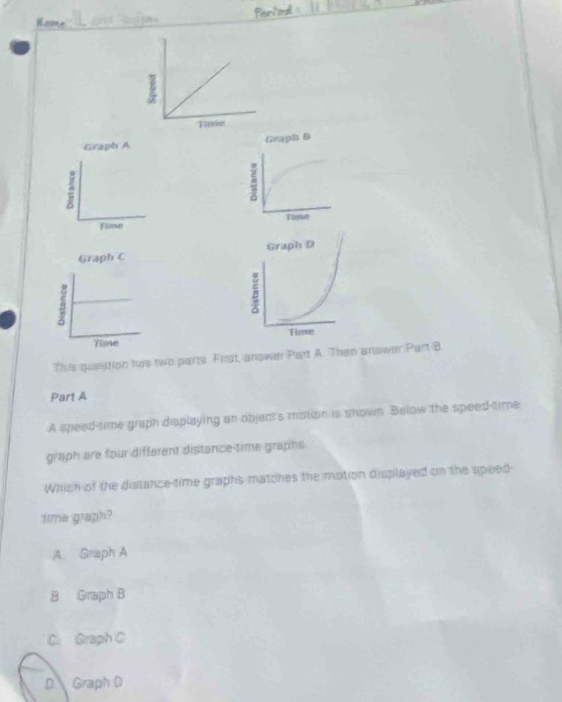 Graph A Grapha B
2
C
Tusse
Floer


Thie quesition has two pars. Fisit, anover Part A. Then answer Part B.
Part A
A speed time graph desplaying an objeat's motion is shown. Below the speed-time
graph are four different distance-time graphs.
Which of the distance-time graphs matches the motion displayed on the speed-
time graph?
A. Graph A
B Graph B
C Graph C
D Graph D