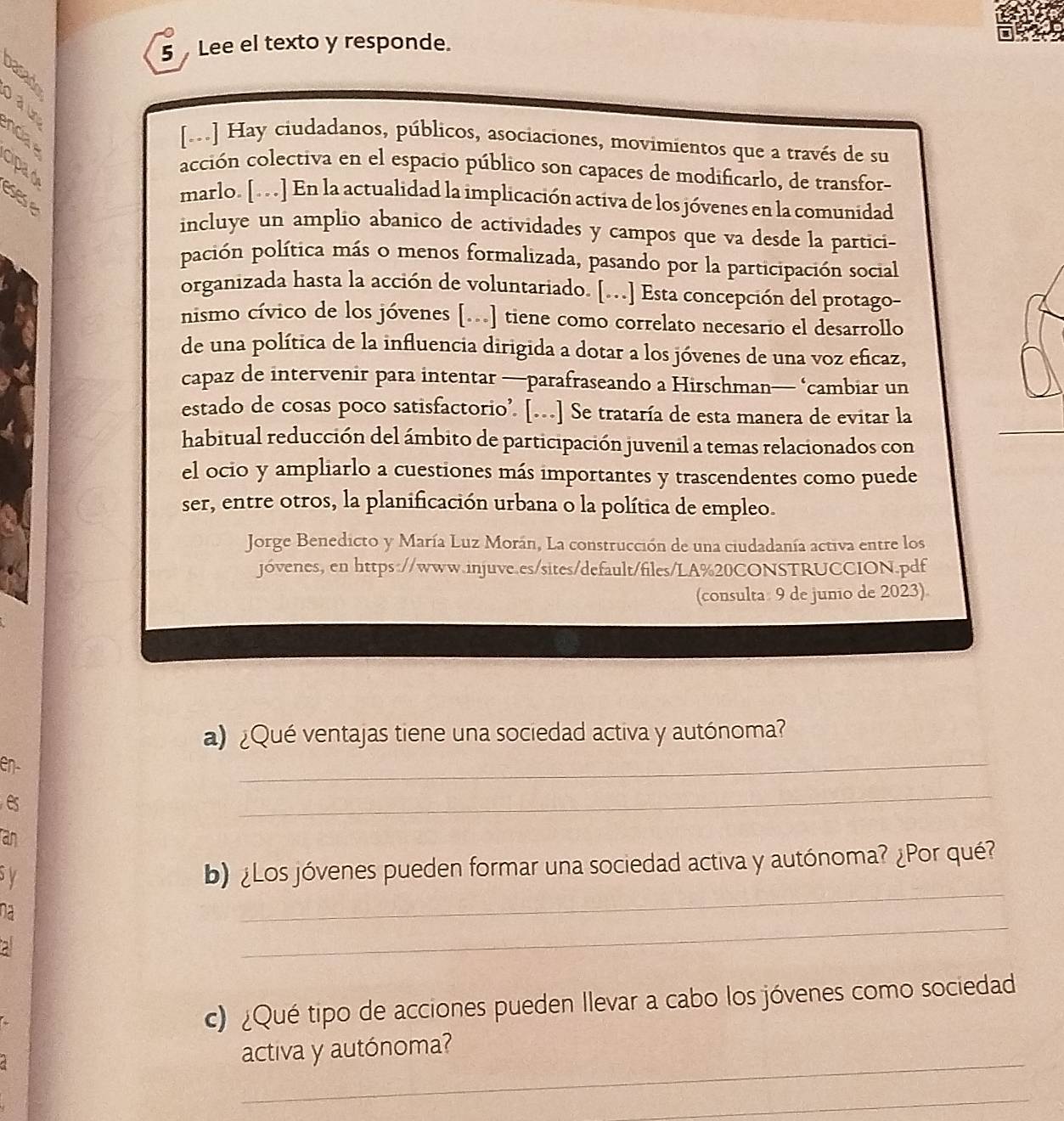 Lee el texto y responde.
B
º ncia 
[.] Hay ciudadanos, públicos, asociaciones, movimientos que a través de su
Cipa d
acción colectiva en el espacio público son capaces de modificarlo, de transfor-
éses e
marlo. [. . .] En la actualidad la implicación activa de los jóvenes en la comunidad
incluye un amplio abanico de actividades y campos que va desde la partici-
pación política más o menos formalizada, pasando por la participación social
organizada hasta la acción de voluntariado. [...] Esta concepción del protago-
nismo cívico de los jóvenes [...] tiene como correlato necesario el desarrollo
de una política de la influencia dirigida a dotar a los jóvenes de una voz eficaz,
capaz de intervenir para intentar —parafraseando a Hirschman— ‘cambiar un
estado de cosas poco satisfactorio’. [...] Se trataría de esta manera de evitar la
habitual reducción del ámbito de participación juvenil a temas relacionados con
el ocio y ampliarlo a cuestiones más importantes y trascendentes como puede
ser, entre otros, la planificación urbana o la política de empleo.
Jorge Benedicto y María Luz Morán, La construcción de una ciudadanía activa entre los
jóvenes, en https://www.injuve.es/sites/default/files/LA%20CONSTRUCCION.pdf
(consulta 9 de junio de 2023).
a) ¿Qué ventajas tiene una sociedad activa y autónoma?
en-
_
es
_
an
_
by
b) ¿Los jóvenes pueden formar una sociedad activa y autónoma? ¿Por qué?
_
na
c) ¿Qué tipo de acciones pueden Ilevar a cabo los jóvenes como sociedad
_
activa y autónoma?
_