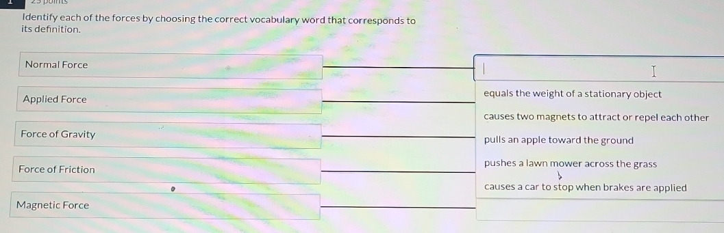 Identify each of the forces by choosing the correct vocabulary word that corresponds to
its defnition.
Normal Force
Applied Force
equals the weight of a stationary object
causes two magnets to attract or repel each other
Force of Gravity pulls an apple toward the ground
Force of Friction
pushes a lawn mower across the grass
causes a car to stop when brakes are applied
Magnetic Force