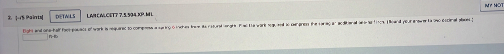 DETAILS LARCALCET7 7.5.504.XP.MI. MY NOT 
Eight and one-half foot-pounds of work is required to compress a spring 6 inches from its natural length. Find the work required to compress the spring an additional one-half inch. (Round your answer to two decimal places.)
ft-1/b