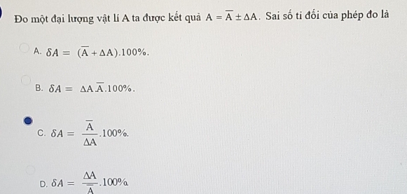 Đo một đại lượng vật lí A ta được kết quả A=overline A± △ A. Sai số tỉ đối của phép đo là
A. delta A=(overline A+△ A).100%.
B. delta A=△ Aoverline A.100%.
C. delta A=frac overline A△ A.100%.
D. delta A=frac △ Aoverline A.100%