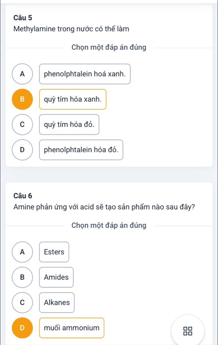 Methylamine trong nước có thể làm
Chọn một đáp án đúng
A phenolphtalein hoá xanh.
B quỳ tím hóa xanh.
C quỳ tím hóa đỏ.
D phenolphtalein hóa đỏ.
Câu 6
Amine phản ứng với acid sẽ tạo sản phẩm nào sau đây?
Chọn một đáp án đúng
A Esters
B Amides
C Alkanes
D muối ammonium