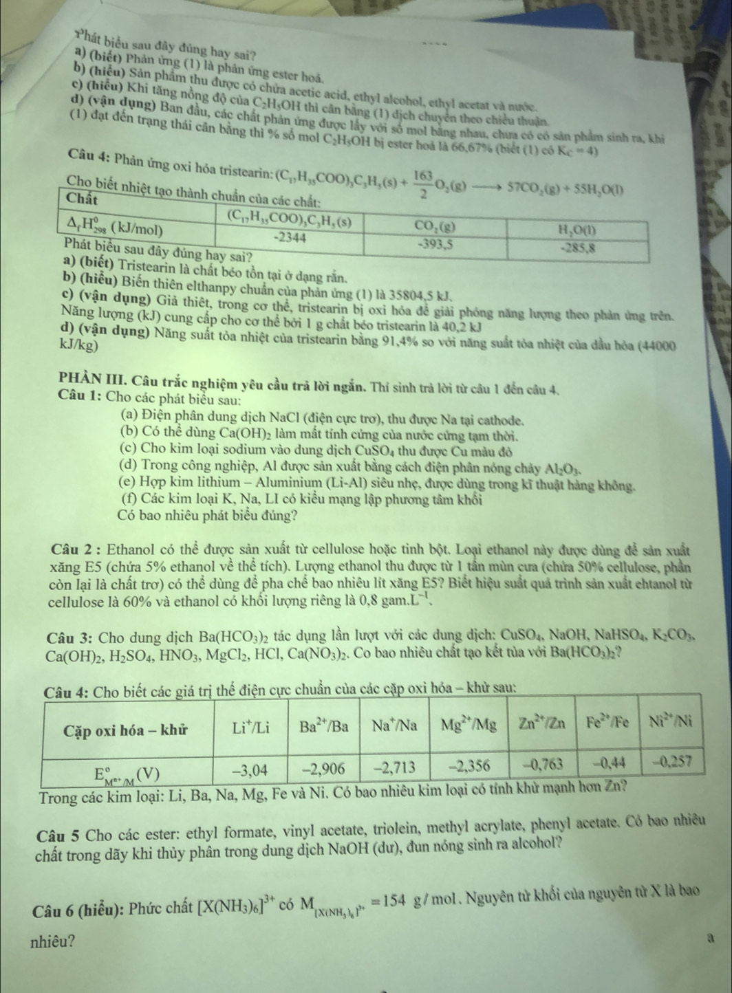 x^3| hát biểu sau đây đủng hay sai?
a) (biết) Phản ứng (1) là phân ứng ester hoá.
b) (hiểu) Sản phẩm thu được có chứa acetic acid, ethyl alcohol, ethyl acetat và nước.
c) (hiểu) Khi tăng nồng độ của C₂H₅OH thỉ cân bằng (1) dịch chuyên theo chiều thuận.
d) (vận dụng) Ban đầu, các chất phản ứng được lấy với số mol bằng nhau, chưa có có sản phẩm sinh ra. khi
(1) đạt đến trạng thái cần bằng thì % số mol C_2H_5OHbi ester hoả là 66,67% (biết (1) có Kc=4)
Câu 4: Phản ứng oxi hóa tristearin: 
éo tồn tại ở dạng răn.
b) (hiểu) Biến thiên elthanpy chuẩn của phản ứng (1) là 35804.5 kJ.
c) (vận dụng) Giả thiêt, trong cơ thể, tristearin bị oxi hóa để giải phóng năng lượng theo phản ứng trên.
Năng lượng (kJ) cung cấp cho cơ thể bởi 1 g chất béo tristearin là 40,2 kJ
d) (vận dụng) Năng suất tỏa nhiệt của tristearin bằng 91,4% so với năng suất tỏa nhiệt của dầu hỏa (44000
kJ/kg)
PHÀN III. Câu trắc nghiệm yêu cầu trã lời ngắn. Thí sinh trả lời từ câu 1 đến câu 4.
Câu 1: Cho các phát biểu sau:
(a) Điện phân dung dịch NaCl (điện cực trơ), thu được Na tại cathode.
(b) Có thể dùng Ca(OH)₂ làm mất tính cứng của nước cứng tạm thời.
(c) Cho kim loại sodium vào dung dịch CuSO_4 thu được Cu màu đỏ
(d) Trong công nghiệp, Al được sản xuất bằng cách điện phân nóng chảy Al_2O_3.
(e) Hợp kim lithium - Aluminium Ci-A (l) siêu nhẹ, được dùng trong kĩ thuật hàng không.
(f) Các kim loại K, Na, LI có kiểu mạng lập phương tâm khối
Có bao nhiêu phát biểu đúng?
Câu 2 : Ethanol có thể được sản xuất từ cellulose hoặc tinh bột. Loại ethanol này được dùng để sản xuất
xăng E5 (chứa 5% ethanol về thể tích). Lượng ethanol thu được từ 1 tấn mùn cưa (chứa 50% cellulose, phần
còn lại là chất trơ) có thể dùng để pha chế bao nhiêu lít xăng E5? Biết hiệu suất quả trình sản xuất chtanol từ
cellulose là 60% và ethanol có khối lượng riêng là 0,8 gam..L^(-1).
Câu 3: Cho dung dịch Ba(HCO_3) 02 tác dụng lần lượt với các dung dịch: CuSO_4. NaOH,NaHSO_4,K_2CO_3.
Ca(OH)_2,H_2SO_4,HNO_3,MgCl_2,HCl,Ca(NO_3)_2. Co bao nhiêu chất tạo kết tủa với Ba(HCO_3)_2 ?
khử sa
Trong các kim loại: Li, Ba, Na, Mg, Fe và Ni. Có b
Câu 5 Cho các ester: ethyl formate, vinyl acetate, triolein, methyl acrylate, phenyl acetate. Có bao nhiêu
chất trong dãy khi thủy phân trong dung dịch NaOH (dư), đun nóng sinh ra alcohol?
Câu 6 (hiểu): Phức chất [X(NH_3)_6]^3+ có M_[x(NH_3)_6]^n=154 g / mol . Nguyên tử khối của nguyên tử X là bao
nhiêu? a