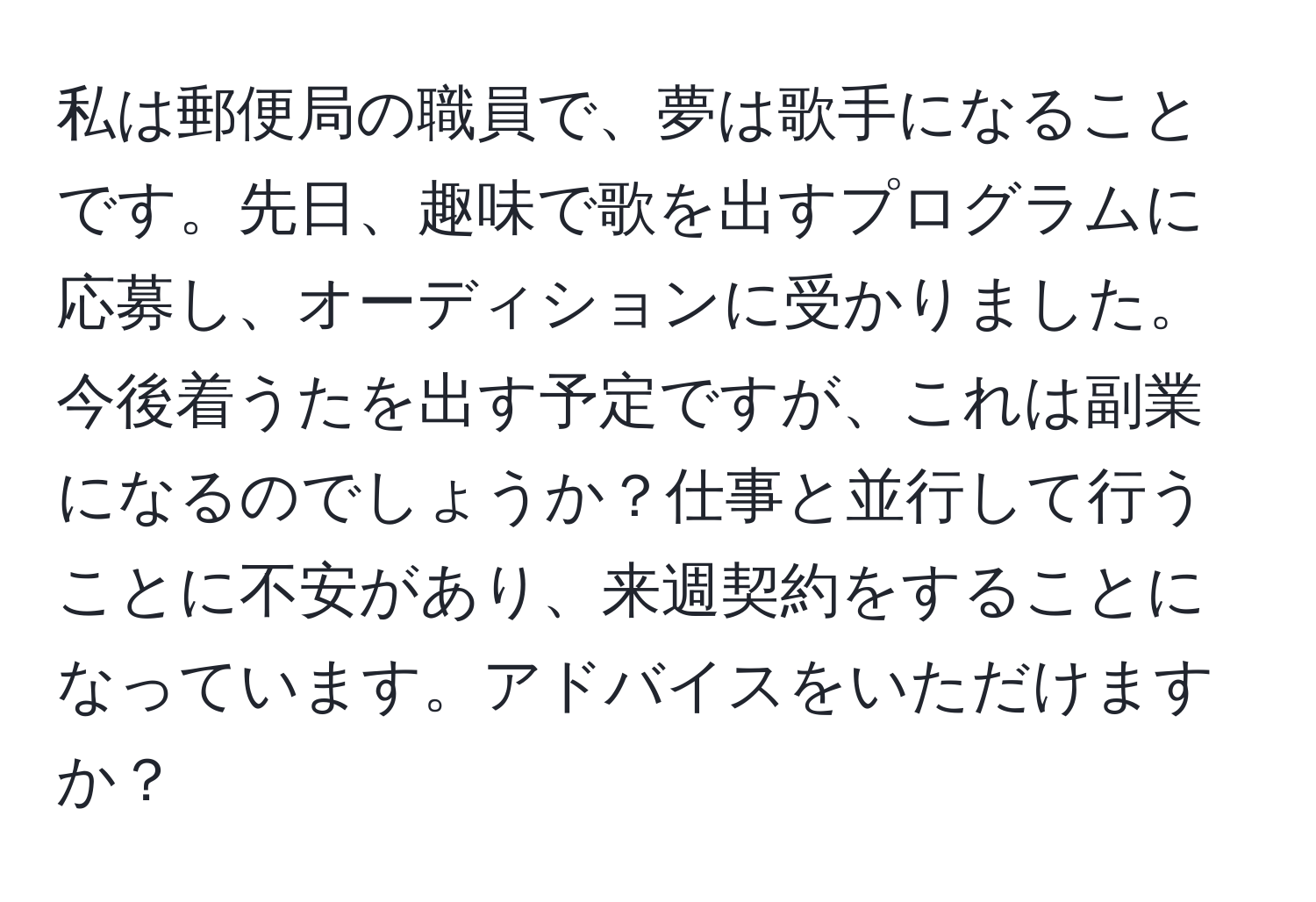 私は郵便局の職員で、夢は歌手になることです。先日、趣味で歌を出すプログラムに応募し、オーディションに受かりました。今後着うたを出す予定ですが、これは副業になるのでしょうか？仕事と並行して行うことに不安があり、来週契約をすることになっています。アドバイスをいただけますか？