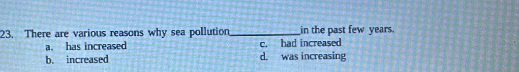There are various reasons why sea pollution_ in the past few years.
a. has increased c. had increased
b. increased d. was increasing