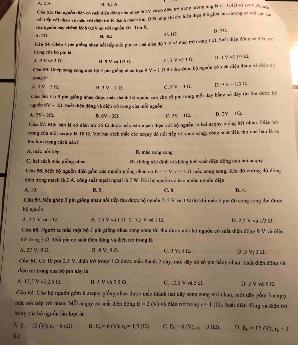 A. 2 A. B. 4,5 A.
Câu 53: Hai nguồn điện có suất điện động như nhau là 2V và có điện trở trong tương ứng là r_1=0,4Omega và r_2=0,2Omega mắc
tối tiếp với nhau và mắc với điện trở R thành mạch kín. Biết rằng khi đó, hiệu điện thế giữa cực dương so với cực âm
cua nguồn này chênh lệch 0,5V so với nguồn kia. Tìm R.
A. 2Ω B. 4Ω
C. 1Ω. D. 3Ω.
Câu 54. Ghép 3 pin giống nhau nối tiếp mỗi pin có suất điện độ 3 V và điện trở trong 1 Ω. Suất điện động và điện trớ
trong của bộ pin là
A. 9 V và 3 Ω. B. 9 V và 1/3 Ω. D. 3 V và 1/3 Ω.
C. 3 V và 3 Ω.
Câu 55. Ghép song song một bộ 3 pin giống nhau loại 9 V-1 S 2 thì thu được bộ nguồn có suất điện động và điện trở
trong là
A. 3V-3Omega . B. 3V-1Omega
C. 9V-3Omega . D. 9V-1/3Omega .
Câu 56:Ci9 O pin giống nhau được mắc thành bộ nguồn sao cho số pin trong mỗi dãy bằng số dãy thì thu được bộ
nguồn 6V-1Omega 2. Suất điện động và điện trở trong của mỗi nguồn.
A. 2V-2Omega . B. 6V-3Omega C. 2V-1Omega . D. 2V-3Omega .
Câu 57. Một bàn là có điện trở 25 Ω được mắc vào mạch điện với bộ nguồn là hai acquy giống hệt nhau. Điện trở
trong của mỗi acquy là 10 Ω. Với hai cách mắc các acquy đó nối tiếp và song song, công suất tiêu thụ của bàn là sẽ
lớn hơn trong cách nào?
A. mắc nối tiếp. B. mắc song song
C. hai cách mắc giống nhau. D. không xác định vì không biết suất điện động của hai acquy
Câu 58. Một bộ nguồn điện gồm các nguồn giống nhau có E=5V,r=3Omega mắc song song. Khi đó cường độ dòng
điện trong mạch là 2 A, công suất mạch ngoài là 7 W. Hỏi bộ nguồn có bao nhiêu nguồn điện
A. 10. B. 5. C. 8. D. 4.
Câu 59. Nếu ghép 3 pin giống nhau nối tiếp thu được bộ nguồn 7, 5 V và 3 Ω thì khi mắc 3 pin đó song song thu được
bộ nguồn
A. 2,5 V và 1 Ω. B. 7,5 V và 1 Ω. C. 7,5 V và 1 Ω. D. 2,5 V và 1/3 Ω.
Câu 60. Người ta mắc một bộ 3 pin giống nhau song song thì thu được một bộ nguồn có suất điện động 9 V và điện
trở trong 3 Ω. Mỗi pin có suất điện động và điện trở trong là
A. 27 V; 9 Ω. B. 9 V;9 Ω. C. 9 V;3 Ω. D. 3 V; 3 Ω.
Câu 61. Có 10 pin 2,5 V, điện trở trong 1 Ω được mắc thành 2 dãy, mỗi dãy có số pin bằng nhau. Suất điện động và
điện trở trong của bộ pin này là
A. 12,5 V và 2,5 Ω. B. 5 V và 2,5 Ω. C. 12,5 V và 5 Ω. D. 5 V và 5 Ω.
Câu 62. Cho bộ nguồn gồm 6 acquy giống nhau được mắc thành hai dãy song song với nhau, mỗi dãy gồm 3 acquy
mắc nối tiếp với nhau. Mỗi acquy có suất điện động E=2(V) và điện trở trong r=1 (Ω). Suất điện động và điện trở
trong của bộ nguồn lần lượt là:
A. E_b=12(V);r_b=6(Omega ). B. E_b=6(V);r_b=1,5(Omega ). C. E_b=6(V);r_b=3(Omega ). D. E_b=12(V);r_b=3
(Ω2).