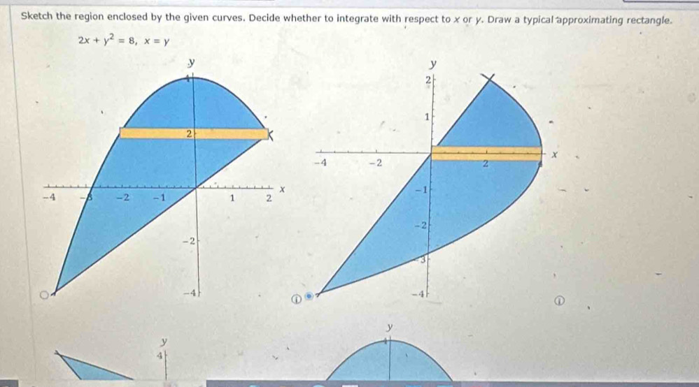 Sketch the region enclosed by the given curves. Decide whether to integrate with respect to x or y. Draw a typical approximating rectangle.
2x+y^2=8, x=y
y
y
4