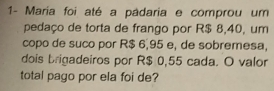 1- María foi até a padaria e comprou um 
pedaço de torta de frango por R$ 8,40, um 
copo de suco por R$ 6,95 e, de sobremesa, 
dois brigadeiros por R$ 0,55 cada. O valor 
total pago por ela foi de?