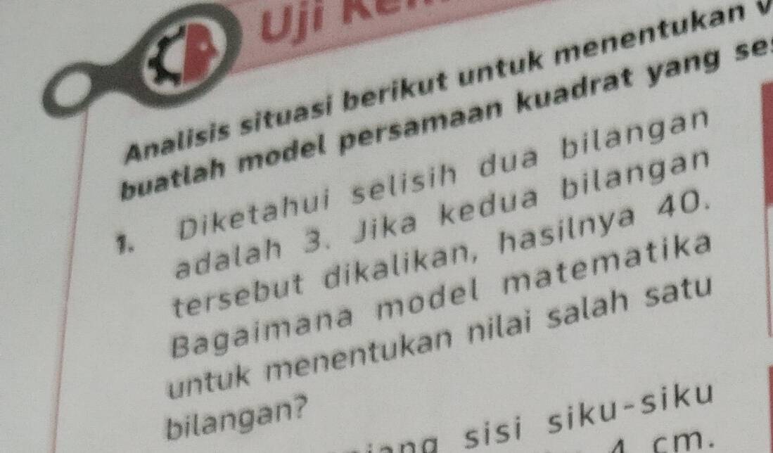 Ujr ker 
Analisis situasi berikut untuk menentukan i 
buatlah model persamaan kuadrat yang se 
. Diketahui selisih dua bilangan 
adalah 3. Jika kedua bilangan 
tersebut dikalikan, hasilnya 40. 
Bagaímana model matematika 
untuk menentukan nilai salah satu 
bilangan? 
s a si u-si u
1 cm.