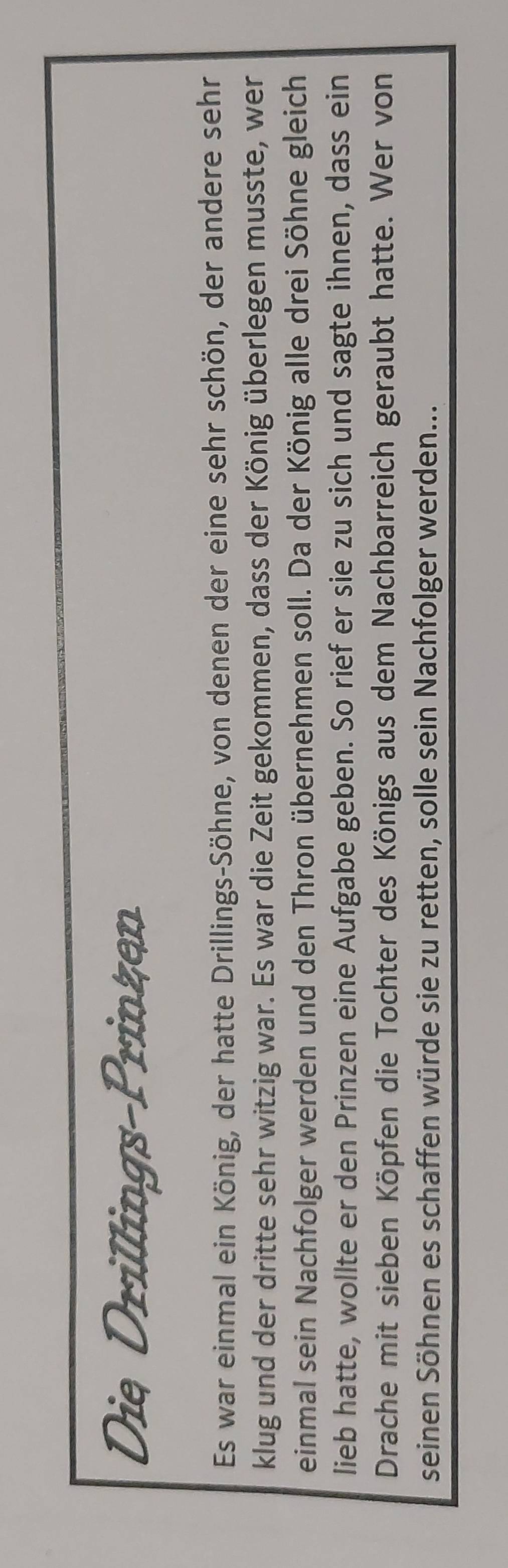 Die Drillings-Prinzen 
Es war einmal ein König, der hatte Drillings-Söhne, von denen der eine sehr schön, der andere sehr 
klug und der dritte sehr witzig war. Es war die Zeit gekommen, dass der König überlegen musste, wer 
einmal sein Nachfolger werden und den Thron übernehmen soll. Da der König alle drei Söhne gleich 
lieb hatte, wollte er den Prinzen eine Aufgabe geben. So rief er sie zu sich und sagte ihnen, dass ein 
Drache mit sieben Köpfen die Tochter des Königs aus dem Nachbarreich geraubt hatte. Wer von 
seinen Söhnen es schaffen würde sie zu retten, solle sein Nachfolger werden...
