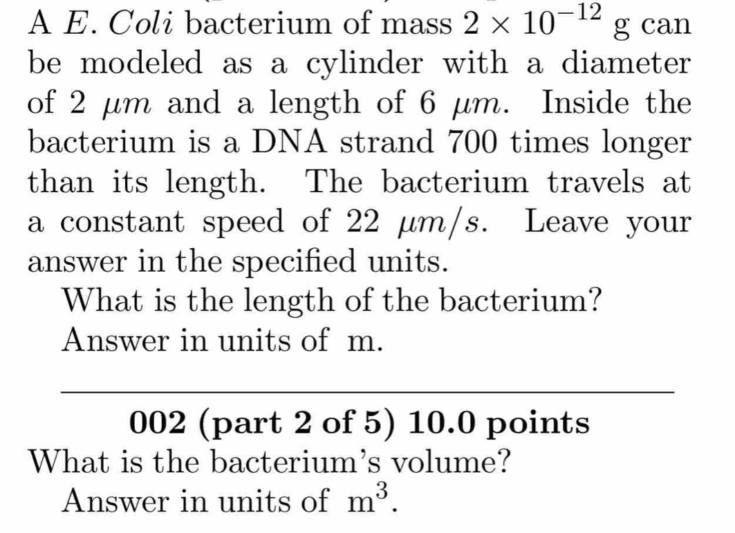 A E. Coli bacterium of mass 2* 10^(-12) g can 
be modeled as a cylinder with a diameter 
of 2 μm and a length of 6 μm. Inside the 
bacterium is a DNA strand 700 times longer 
than its length. The bacterium travels at 
a constant speed of 22 µm/s. Leave your 
answer in the specified units. 
What is the length of the bacterium? 
Answer in units of m. 
002 (part 2 of 5) 10.0 points 
What is the bacterium's volume? 
Answer in units of m^3.