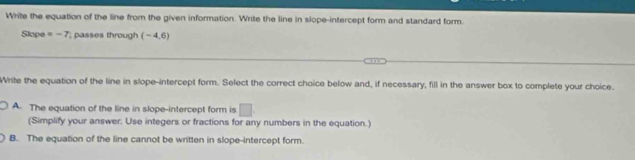 Write the equation of the line from the given information. Write the line in slope-intercept form and standard form.
Slope =-7; passes through (-4,6)
Write the equation of the line in slope-intercept form. Select the correct choice below and, if necessary, fill in the answer box to complete your choice.
A. The equation of the line in slope-intercept form is □. 
(Simplify your answer. Use integers or fractions for any numbers in the equation.)
B. The equation of the line cannot be written in slope-intercept form.