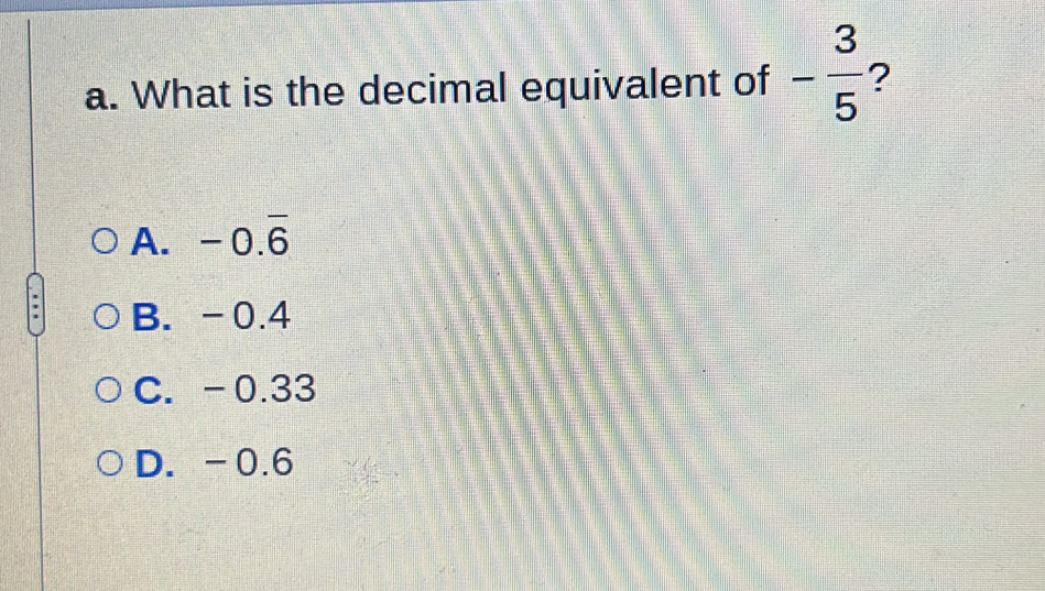 What is the decimal equivalent of - 3/5  ?
A. -0.overline 6
B. -0.4
C. -0.33
D. -0.6