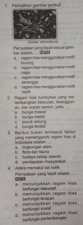 Perhatikan gambar berikut!
Sumber: wikimedia:org
Pernyataan yang tepat sesuai gam-
bar adalah .... HOTS
a. ragam hias menggunakan motif
burung
b. ragam hias menggunakan motif
naga
c. ragam hias menggunakan motif
serangga
d. ragam hias menggunakan motif
reptil
2. Ragam hias tumbuhan yang me-
lambangkan kesucian, keanggun-
an, dan sopan santun, yaitu ....
a. bunga mawar
b. bunga melati
c. pucuk rebung
d. bunga teratai
3. Berikut bukan termasuk faktor
yang memengaruhi ragam hias di
Indonesia adalah ....
a. lingkungan alam
b. flora dan fauna
c. budaya setiap daerah
d. pendapatan masyarakat
4. Adara memakai tas batik.
Pernyataan yang tepat adalah ....
HOTS
a. menunjukkan ragam hias
berfungsi dekoratif
b. menunjukkan ragam hias
berfungsi terapan
c. menunjukkan ragam hias
berfungsi sosial
d. menunjukkan ragam hias
berfungsi perlambangan