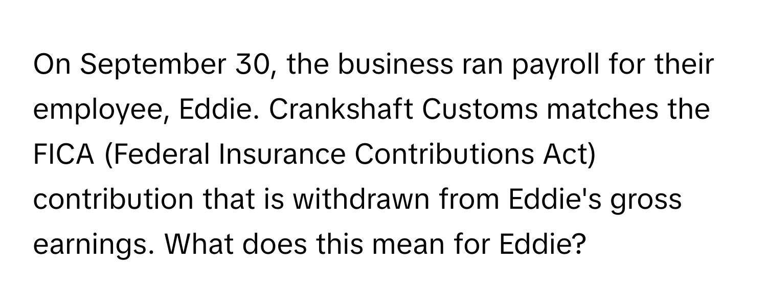 On September 30, the business ran payroll for their employee, Eddie. Crankshaft Customs matches the FICA (Federal Insurance Contributions Act) contribution that is withdrawn from Eddie's gross earnings. What does this mean for Eddie?