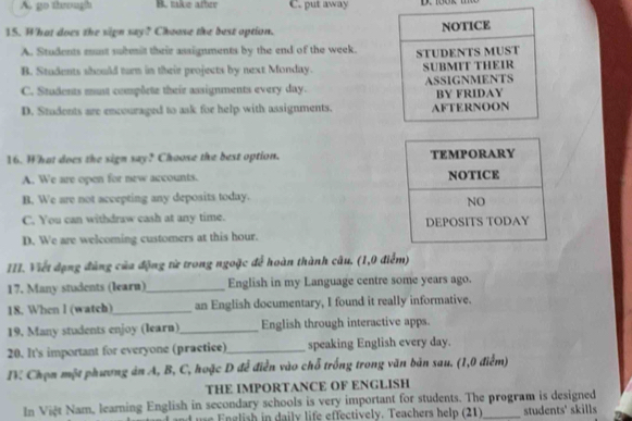 A. go through B. tke after C. put away
15. What does the sign say? Choose the best option. NOTICE
A. Students mnt submit their assignments by the end of the week.
B. Students should turn in their projects by next Monday. STUDENTS MUST SUBMFT THEIR
C. Students must complete their assignments every day. ASSIGNMENTS
D. Students are encouraged to ask for help with assignments. AFTERNOON BY FRIDAY
16. What does the sign say? Choose the best option.
A. We are open for new accounts.
B. We are not accepting any deposits today.
C. You can withdraw cash at any time.
D. We are welcoming customers at this hour.
III. Viết đạng đùng của động từ trong ngoặc để hoàn thành câu. (1,0 điểm)
17. Many students (learn)_ English in my Language centre some years ago.
18. When l (watch)_ an English documentary, I found it really informative.
19. Many students enjoy (learn)_ English through interactive apps.
20. It's important for everyone (practice) _speaking English every day.
IV Chọn một phương án A, B, C, hoặc D để điễn vào chỗ trống trong văn bản sau. (1,0 điểm)
THE IMPORTANCE OF ENGLISH
In Việt Nam, learning English in secondary schools is very important for students. The program is designed
ad s English in daily life effectively. Teachers help (21) students' skills