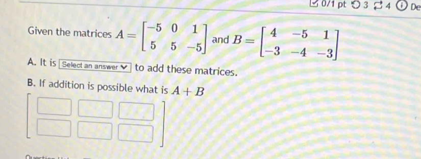 ビ 0/1 pt つ3 4 De
Given the matrices A=beginbmatrix -5&0&1 5&5&-5endbmatrix and B=beginbmatrix 4&-5&1 -3&-4&-3endbmatrix
A. It is | Select an answer to add these matrices.
B. If addition is possible what is A+B